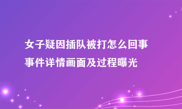 女子疑因插队被打怎么回事 事件详情画面及过程曝光