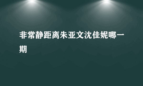 非常静距离朱亚文沈佳妮哪一期