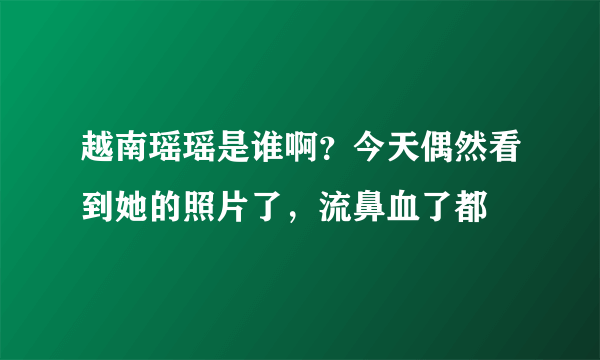 越南瑶瑶是谁啊？今天偶然看到她的照片了，流鼻血了都