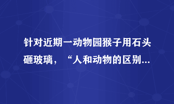 针对近期一动物园猴子用石头砸玻璃，“人和动物的区别是：人会使用工具，动物不会”真的对吗？