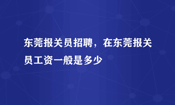 东莞报关员招聘，在东莞报关员工资一般是多少