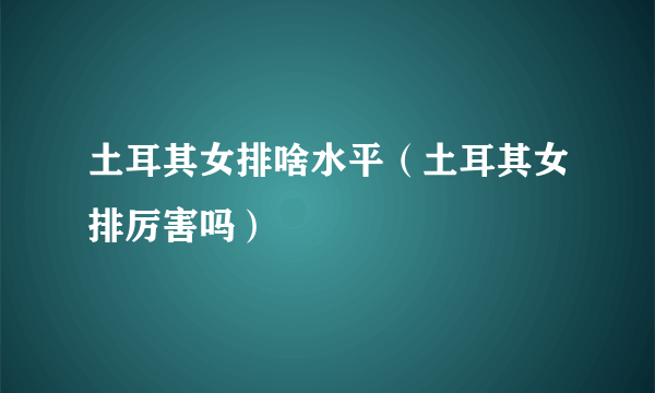 土耳其女排啥水平（土耳其女排厉害吗）