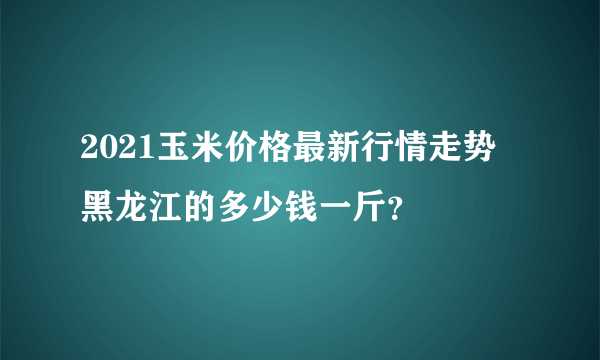 2021玉米价格最新行情走势 黑龙江的多少钱一斤？