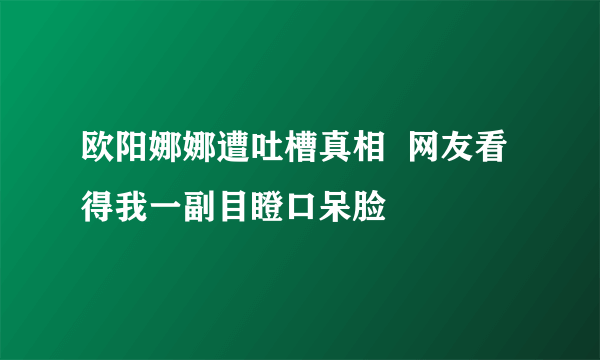 欧阳娜娜遭吐槽真相  网友看得我一副目瞪口呆脸