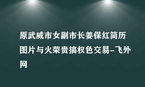 原武威市女副市长姜保红简历图片与火荣贵搞权色交易-飞外网