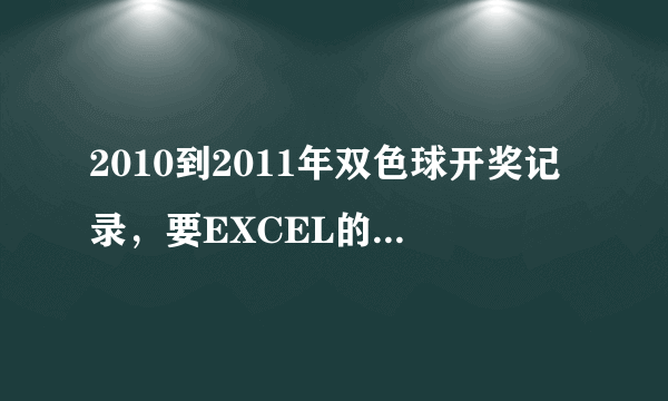 2010到2011年双色球开奖记录，要EXCEL的那种表格，里面是开奖的号码。谢谢了！有的请发我邮箱23760336@qq