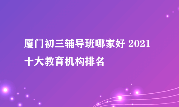 厦门初三辅导班哪家好 2021十大教育机构排名