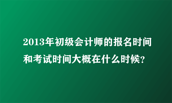 2013年初级会计师的报名时间和考试时间大概在什么时候？