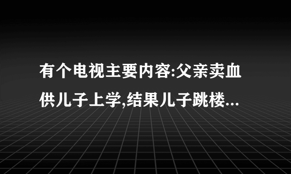 有个电视主要内容:父亲卖血供儿子上学,结果儿子跳楼,,等等的连续剧叫什么