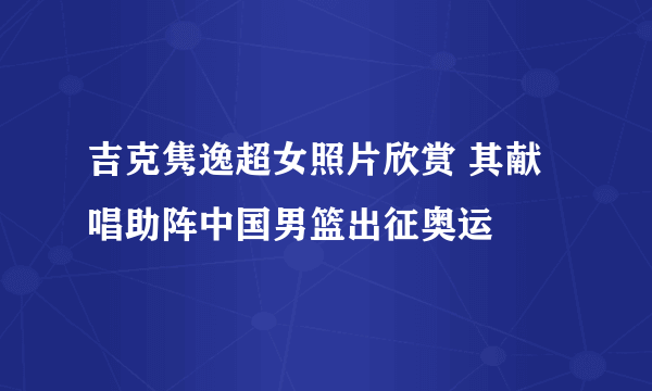 吉克隽逸超女照片欣赏 其献唱助阵中国男篮出征奥运