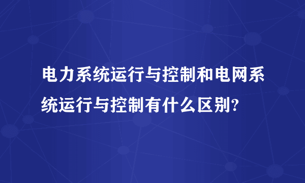 电力系统运行与控制和电网系统运行与控制有什么区别?