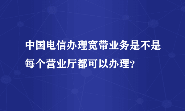 中国电信办理宽带业务是不是每个营业厅都可以办理？