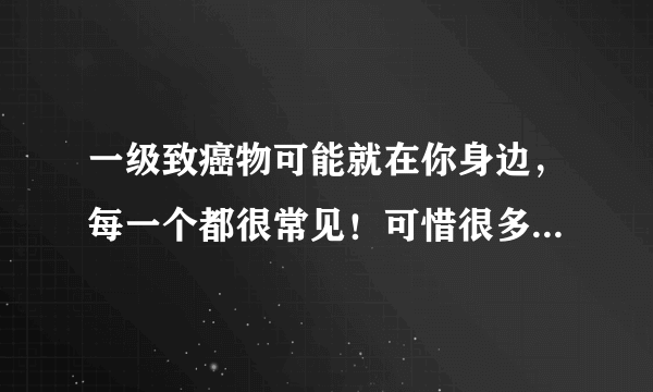 一级致癌物可能就在你身边，每一个都很常见！可惜很多人都不知道