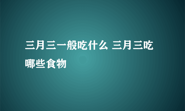 三月三一般吃什么 三月三吃哪些食物