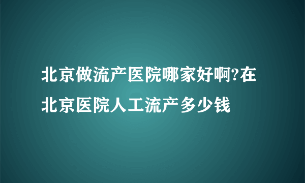 北京做流产医院哪家好啊?在北京医院人工流产多少钱