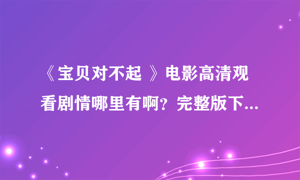 《宝贝对不起 》电影高清观看剧情哪里有啊？完整版下载 资源哪里有啊？？求解！！