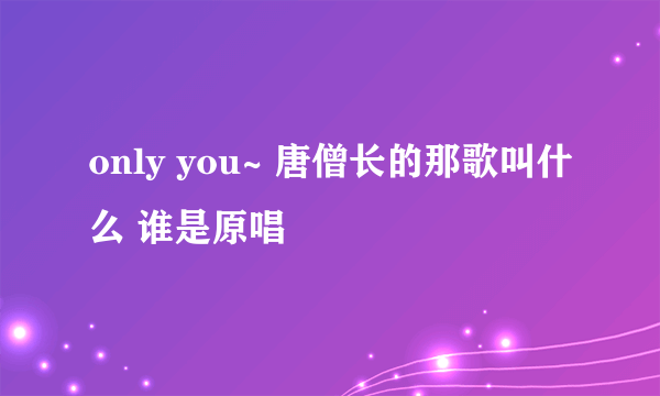 only you~ 唐僧长的那歌叫什么 谁是原唱