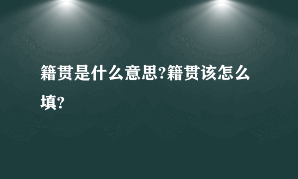 籍贯是什么意思?籍贯该怎么填?