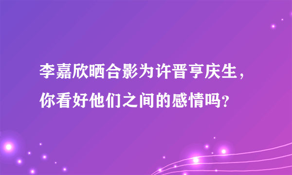 李嘉欣晒合影为许晋亨庆生，你看好他们之间的感情吗？