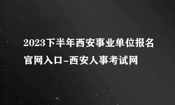 2023下半年西安事业单位报名官网入口-西安人事考试网