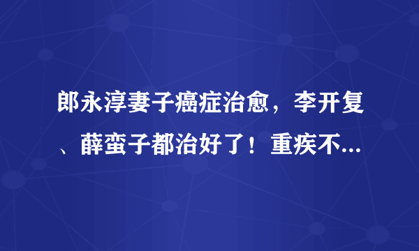 郎永淳妻子癌症治愈，李开复、薛蛮子都治好了！重疾不可怕，可怕的是没钱治疗！