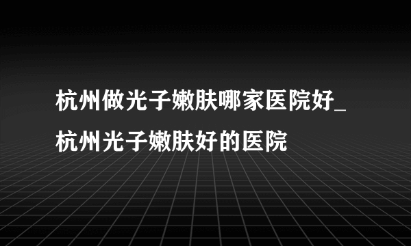 杭州做光子嫩肤哪家医院好_杭州光子嫩肤好的医院