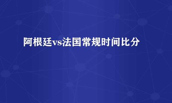 阿根廷vs法国常规时间比分