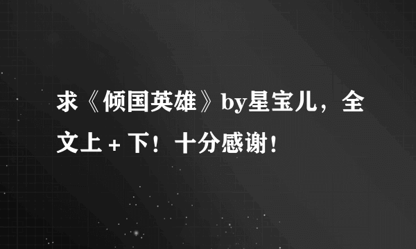 求《倾国英雄》by星宝儿，全文上＋下！十分感谢！