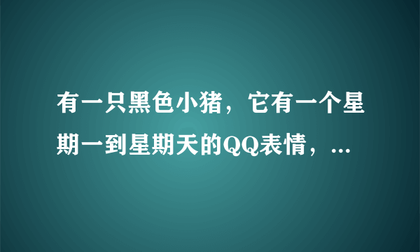 有一只黑色小猪，它有一个星期一到星期天的QQ表情，请问它叫什么名字？我想收集它的一套QQ表情