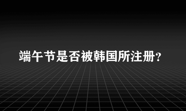 端午节是否被韩国所注册？