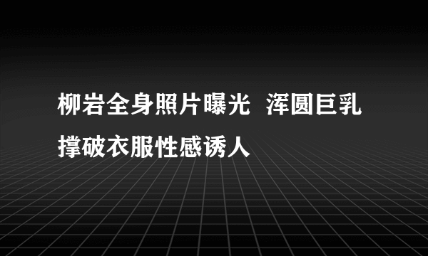 柳岩全身照片曝光  浑圆巨乳撑破衣服性感诱人