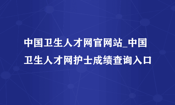 中国卫生人才网官网站_中国卫生人才网护士成绩查询入口