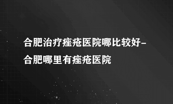 合肥治疗痤疮医院哪比较好-合肥哪里有痤疮医院