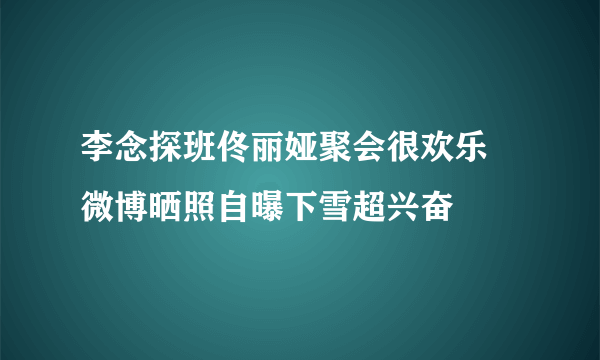 李念探班佟丽娅聚会很欢乐 微博晒照自曝下雪超兴奋