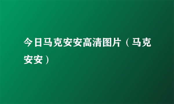 今日马克安安高清图片（马克安安）