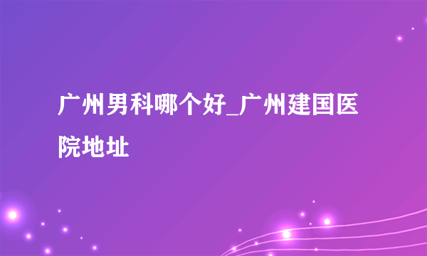 广州男科哪个好_广州建国医院地址