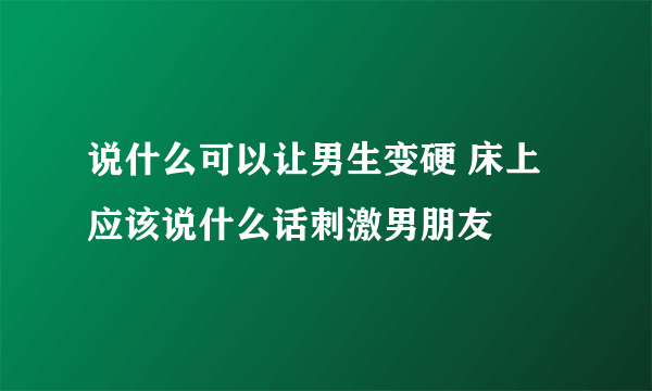 说什么可以让男生变硬 床上应该说什么话刺激男朋友