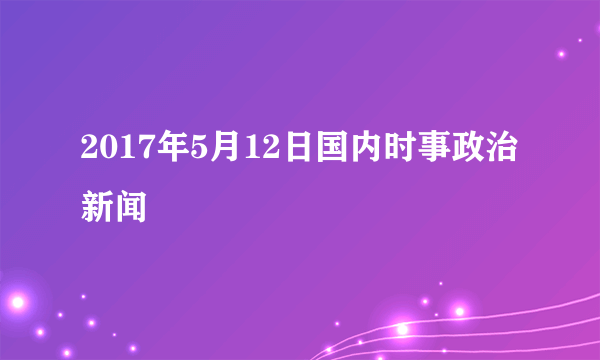 2017年5月12日国内时事政治新闻