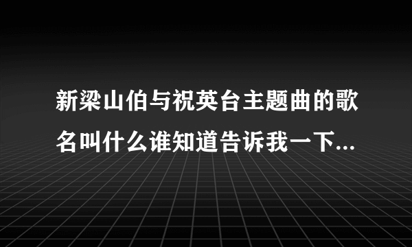 新梁山伯与祝英台主题曲的歌名叫什么谁知道告诉我一下好吗拜托了