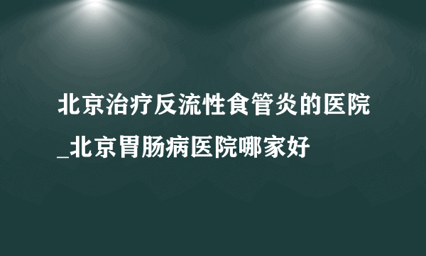 北京治疗反流性食管炎的医院_北京胃肠病医院哪家好