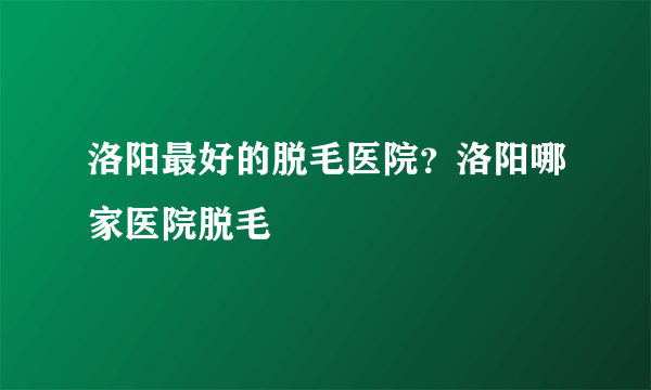 洛阳最好的脱毛医院？洛阳哪家医院脱毛