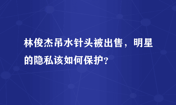 林俊杰吊水针头被出售，明星的隐私该如何保护？