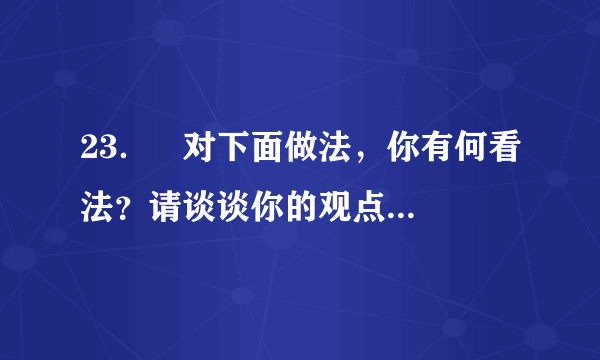 23．   对下面做法，你有何看法？请谈谈你的观点和理由。（4分）     杨利伟成为中国首位飞上太空的飞行员后，其女儿的幼儿园在学校里拉出了这样的横幅：祝贺我校的学生家长杨利伟同志成为中国首位成功飞向太空的宇航员。美国科学家埃里克•白兹格是今年诺贝尔化学奖的得主之一，其妻吉娜中学时就读于安徽蚌埠一中。于是，蚌埠一中近日打出电子屏告示，内容为：热烈祝贺我校女婿埃里克•白兹格荣获2014年诺贝尔化学奖。（10月15日人民网）