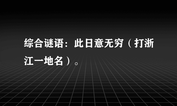 综合谜语：此日意无穷（打浙江一地名）。