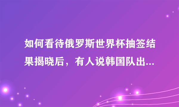 如何看待俄罗斯世界杯抽签结果揭晓后，有人说韩国队出线都难？