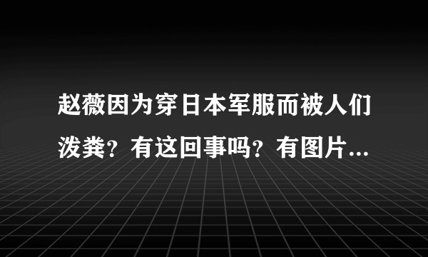 赵薇因为穿日本军服而被人们泼粪？有这回事吗？有图片吗？具体事件说一说。