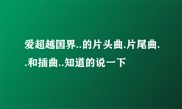 爱超越国界..的片头曲.片尾曲..和插曲..知道的说一下