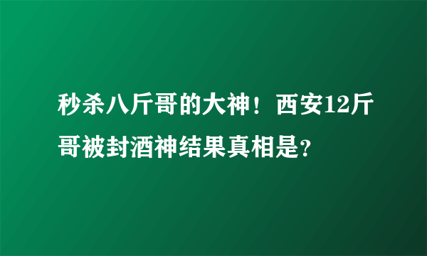 秒杀八斤哥的大神！西安12斤哥被封酒神结果真相是？