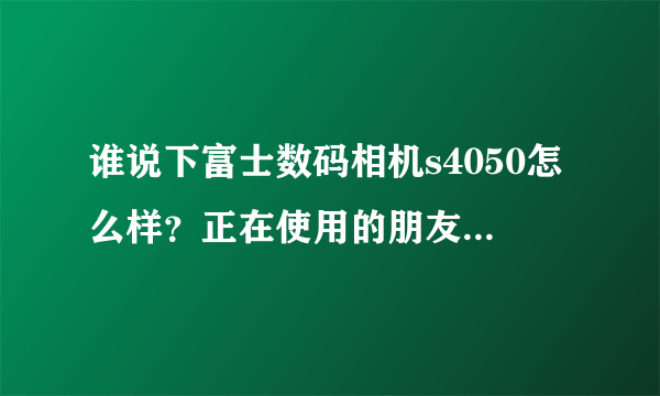 谁说下富士数码相机s4050怎么样？正在使用的朋友说说看？