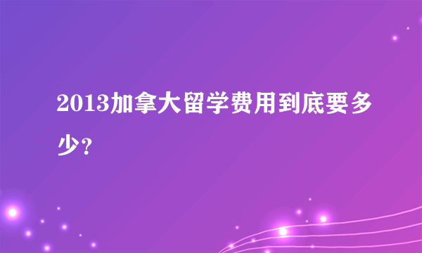 2013加拿大留学费用到底要多少？